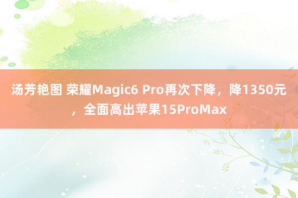 汤芳艳图 荣耀Magic6 Pro再次下降，降1350元，全面高出苹果15ProMax