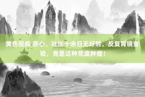 黄色视频 恶心、吐逆十余日无好转，反复胃镜查验，竟是这种荒废肿瘤！