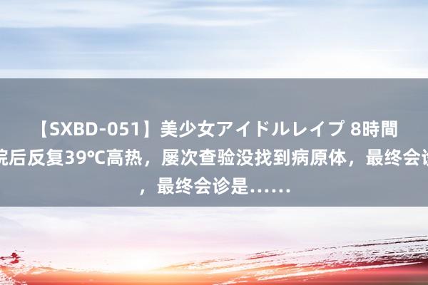 【SXBD-051】美少女アイドルレイプ 8時間 患者入院后反复39℃高热，屡次查验没找到病原体，最终会诊是……