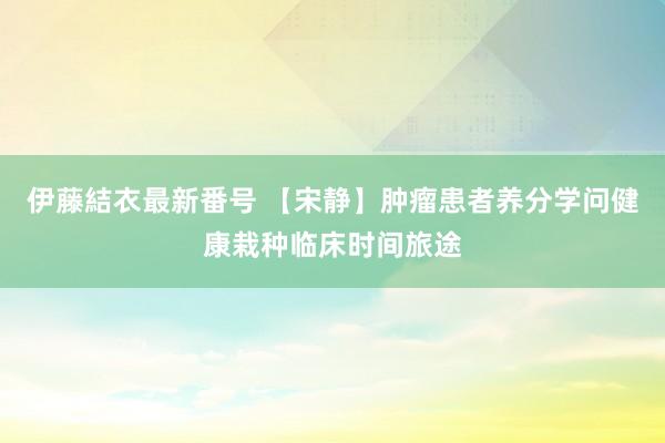 伊藤結衣最新番号 【宋静】肿瘤患者养分学问健康栽种临床时间旅途