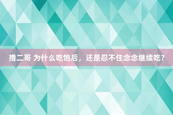 撸二哥 为什么吃饱后，还是忍不住念念继续吃？