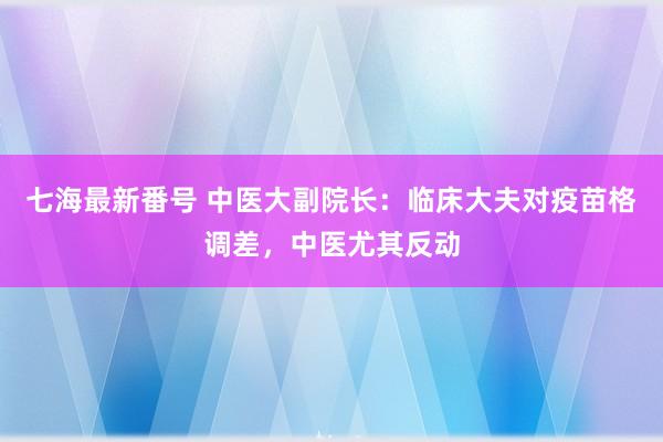 七海最新番号 中医大副院长：临床大夫对疫苗格调差，中医尤其反动