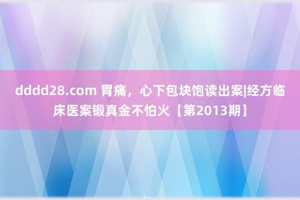 dddd28.com 胃痛，心下包块饱读出案|经方临床医案锻真金不怕火【第2013期】