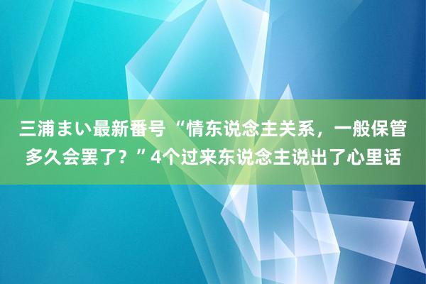 三浦まい最新番号 “情东说念主关系，一般保管多久会罢了？”4个过来东说念主说出了心里话