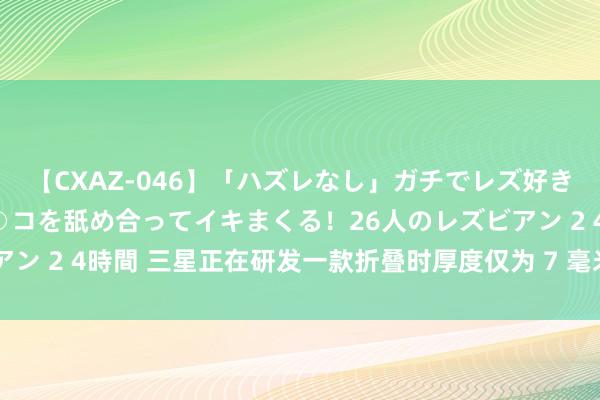 【CXAZ-046】「ハズレなし」ガチでレズ好きなお姉さんたちがオマ○コを舐め合ってイキまくる！26人のレズビアン 2 4時間 三星正在研发一款折叠时厚度仅为 7 毫米的可折叠手机