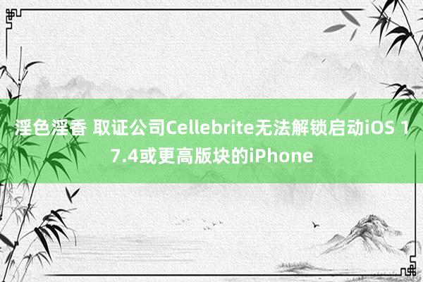 淫色淫香 取证公司Cellebrite无法解锁启动iOS 17.4或更高版块的iPhone