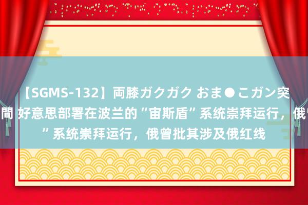 【SGMS-132】両膝ガクガク おま●こガン突き 立ちバック5時間 好意思部署在波兰的“宙斯盾”系统崇拜运行，俄曾批其涉及俄红线