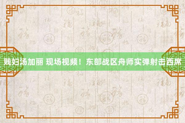 贱妇汤加丽 现场视频！东部战区舟师实弹射击西席