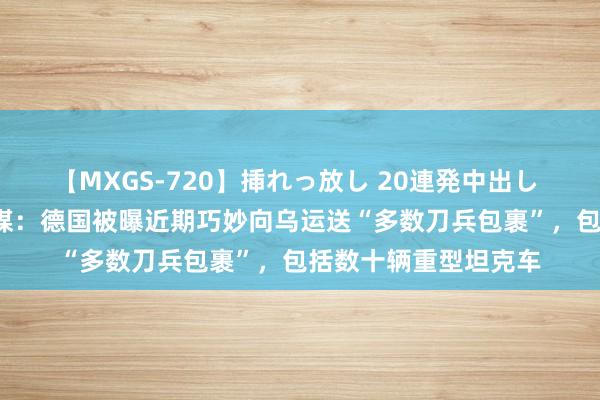 【MXGS-720】挿れっ放し 20連発中出し 人妻女雀士 雪菜 外媒：德国被曝近期巧妙向乌运送“多数刀兵包裹”，包括数十辆重型坦克车