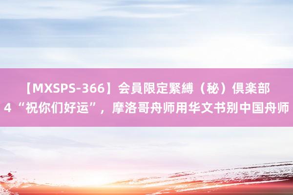 【MXSPS-366】会員限定緊縛（秘）倶楽部 4 “祝你们好运”，摩洛哥舟师用华文书别中国舟师