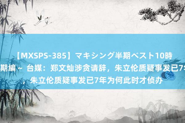 【MXSPS-385】マキシング半期ベスト10時間 ～2014年下半期編～ 台媒：郑文灿涉贪请辞，朱立伦质疑事发已7年为何此时才侦办