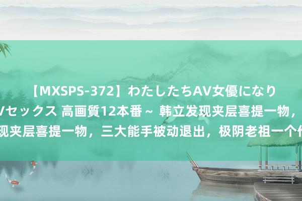 【MXSPS-372】わたしたちAV女優になりました。～初めてのAVセックス 高画質12本番～ 韩立发现夹层喜提一物，三大能手被动退出，极阴老祖一个作念法好狠