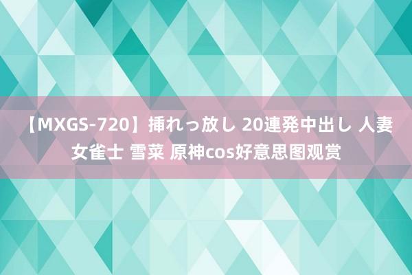 【MXGS-720】挿れっ放し 20連発中出し 人妻女雀士 雪菜 原神cos好意思图观赏