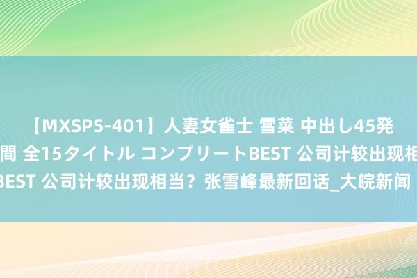 【MXSPS-401】人妻女雀士 雪菜 中出し45発＋厳選21コーナー 10時間 全15タイトル コンプリートBEST 公司计较出现相当？张雪峰最新回话_大皖新闻 | 安徽网