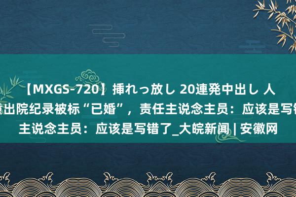 【MXGS-720】挿れっ放し 20連発中出し 人妻女雀士 雪菜 5岁男童出院纪录被标“已婚”，责任主说念主员：应该是写错了_大皖新闻 | 安徽网