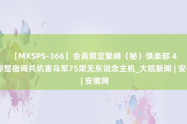 【MXSPS-366】会員限定緊縛（秘）倶楽部 4 俄称整宿间共坑害乌军75架无东说念主机_大皖新闻 | 安徽网