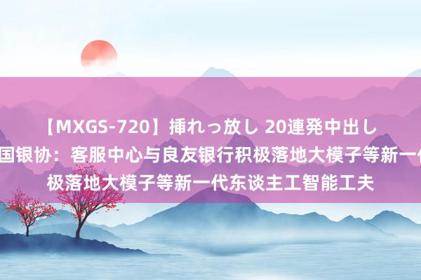 【MXGS-720】挿れっ放し 20連発中出し 人妻女雀士 雪菜 中国银协：客服中心与良友银行积极落地大模子等新一代东谈主工智能工夫