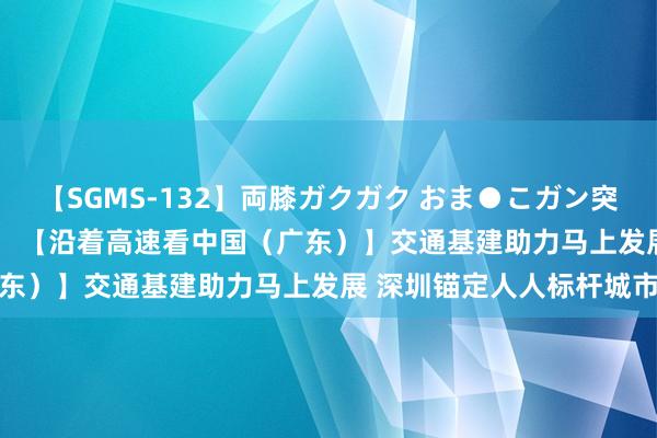 【SGMS-132】両膝ガクガク おま●こガン突き 立ちバック5時間 		 【沿着高速看中国（广东）】交通基建助力马上发展 深圳锚定人人标杆城市