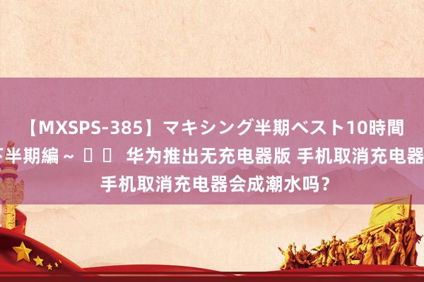 【MXSPS-385】マキシング半期ベスト10時間 ～2014年下半期編～ 		 华为推出无充电器版 手机取消充电器会成潮水吗？