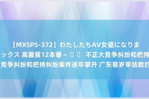 【MXSPS-372】わたしたちAV女優になりました。～初めてのAVセックス 高画質12本番～ 		 不正大竞争纠纷和把持纠纷案件逐年攀升 广东客岁审结数约占世界20%