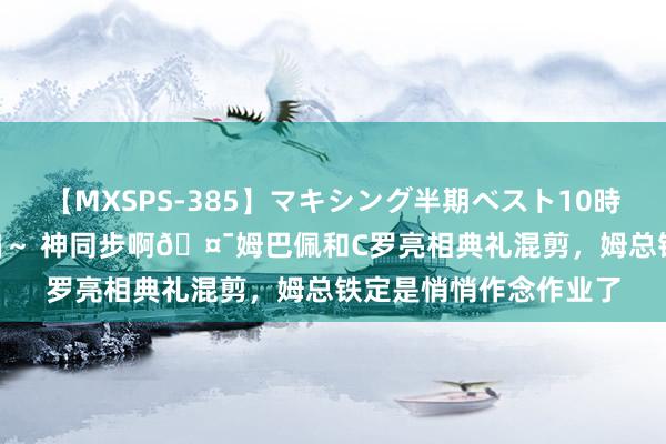 【MXSPS-385】マキシング半期ベスト10時間 ～2014年下半期編～ 神同步啊?姆巴佩和C罗亮相典礼混剪，姆总铁定是悄悄作念作业了