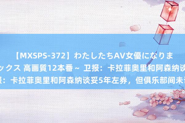 【MXSPS-372】わたしたちAV女優になりました。～初めてのAVセックス 高画質12本番～ 卫报：卡拉菲奥里和阿森纳谈妥5年左券，但俱乐部间未谈妥