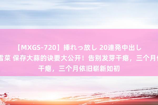 【MXGS-720】挿れっ放し 20連発中出し 人妻女雀士 雪菜 保存大蒜的诀要大公开！告别发芽干瘪，三个月依旧崭新如初