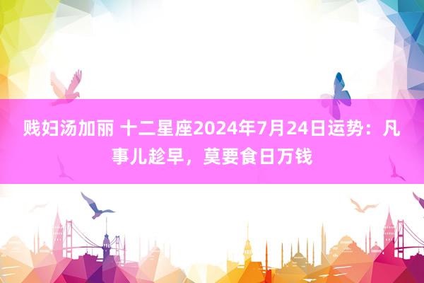 贱妇汤加丽 十二星座2024年7月24日运势：凡事儿趁早，莫要食日万钱