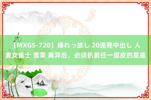 【MXGS-720】挿れっ放し 20連発中出し 人妻女雀士 雪菜 离异后，<a href=