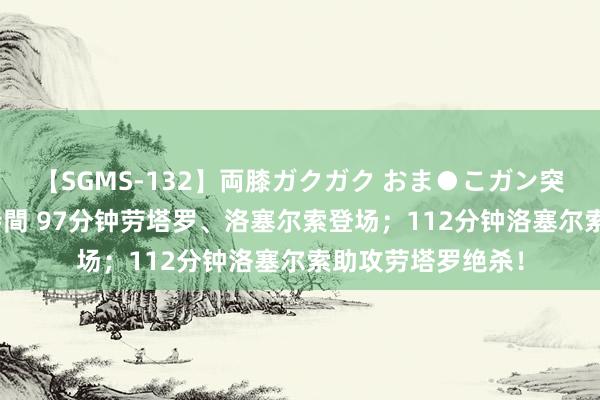 【SGMS-132】両膝ガクガク おま●こガン突き 立ちバック5時間 97分钟劳塔罗、洛塞尔索登场；112分钟洛塞尔索助攻劳塔罗绝杀！