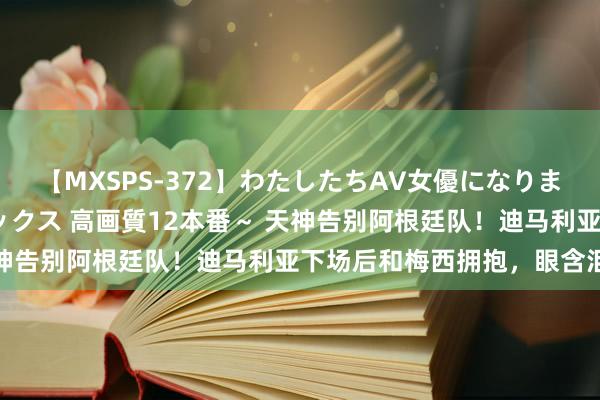 【MXSPS-372】わたしたちAV女優になりました。～初めてのAVセックス 高画質12本番～ 天神告别阿根廷队！迪马利亚下场后和梅西拥抱，<a href=