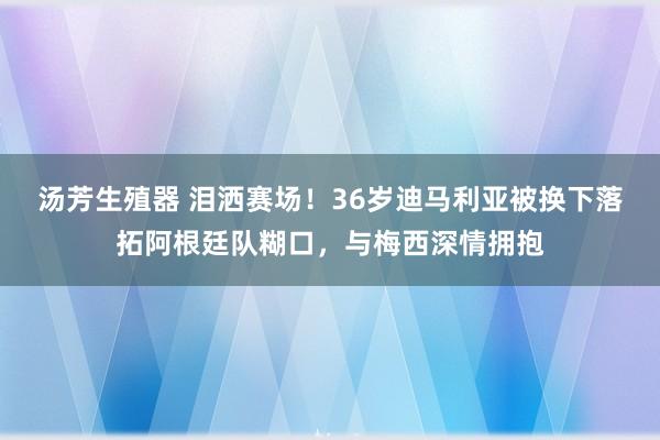 汤芳生殖器 泪洒赛场！36岁迪马利亚被换下落拓阿根廷队糊口，与梅西深情拥抱