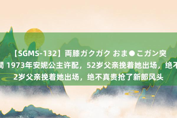 【SGMS-132】両膝ガクガク おま●こガン突き 立ちバック5時間 1973年安妮公主许配，52岁父亲挽着她出场，绝不真贵抢了新郎风头