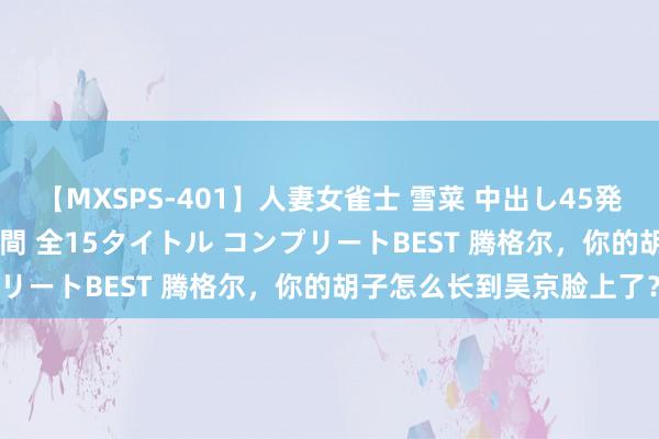 【MXSPS-401】人妻女雀士 雪菜 中出し45発＋厳選21コーナー 10時間 全15タイトル コンプリートBEST 腾格尔，你的胡子怎么长到吴京脸上了？