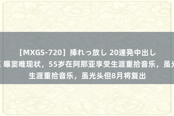 【MXGS-720】挿れっ放し 20連発中出し 人妻女雀士 雪菜 曝窦唯现状，55岁在阿那亚享受生涯重拾音乐，虽光头但8月将复出