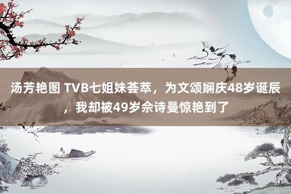 汤芳艳图 TVB七姐妹荟萃，为文颂娴庆48岁诞辰，我却被49岁佘诗曼惊艳到了