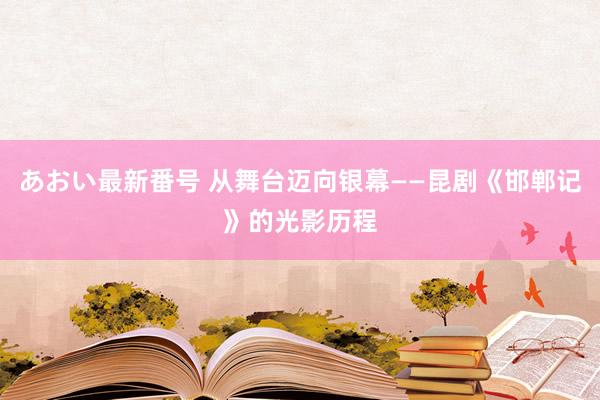 あおい最新番号 从舞台迈向银幕——昆剧《邯郸记》的光影历程