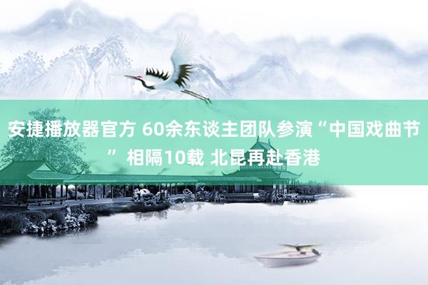 安捷播放器官方 60余东谈主团队参演“中国戏曲节” 相隔10载 北昆再赴香港