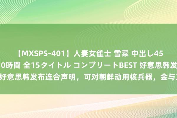 【MXSPS-401】人妻女雀士 雪菜 中出し45発＋厳選21コーナー 10時間 全15タイトル コンプリートBEST 好意思韩发布连合声明，可对朝鲜动用核兵器，金与正对韩国名称转变