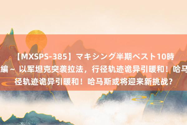 【MXSPS-385】マキシング半期ベスト10時間 ～2014年下半期編～ 以军坦克突袭拉法，行径轨迹诡异引暖和！哈马斯或将迎来新挑战？