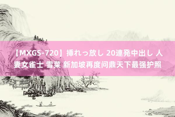 【MXGS-720】挿れっ放し 20連発中出し 人妻女雀士 雪菜 新加坡再度问鼎天下最强护照