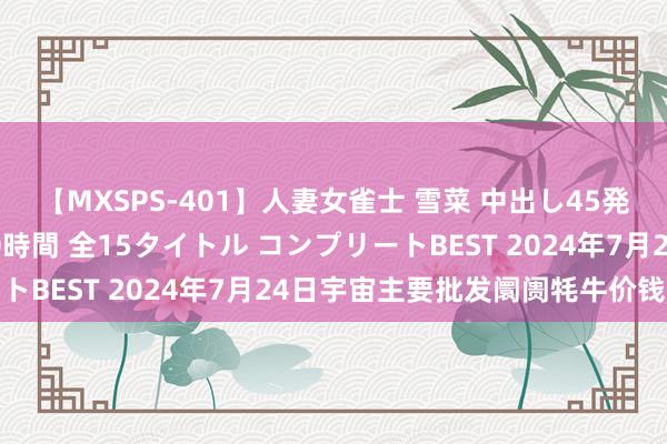 【MXSPS-401】人妻女雀士 雪菜 中出し45発＋厳選21コーナー 10時間 全15タイトル コンプリートBEST 2024年7月24日宇宙主要批发阛阓牦牛价钱行情