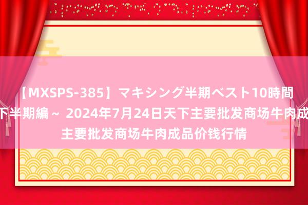 【MXSPS-385】マキシング半期ベスト10時間 ～2014年下半期編～ 2024年7月24日天下主要批发商场牛肉成品价钱行情