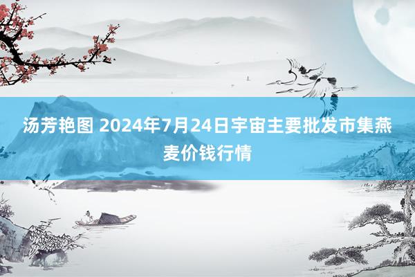 汤芳艳图 2024年7月24日宇宙主要批发市集燕麦价钱行情