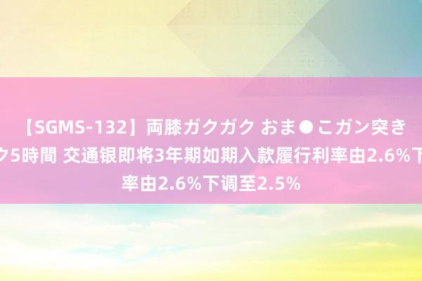 【SGMS-132】両膝ガクガク おま●こガン突き 立ちバック5時間 交通银即将3年期如期入款履行利率由2.6%下调至2.5%