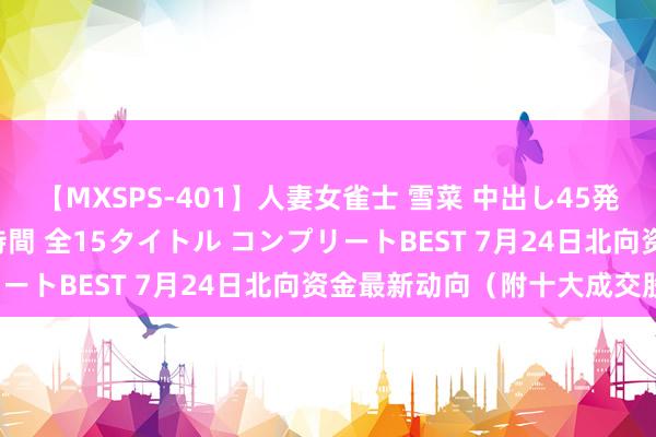 【MXSPS-401】人妻女雀士 雪菜 中出し45発＋厳選21コーナー 10時間 全15タイトル コンプリートBEST 7月24日北向资金最新动向（附十大成交股）