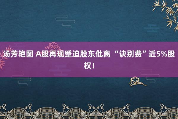 汤芳艳图 A股再现蹙迫股东仳离 “诀别费”近5%股权！