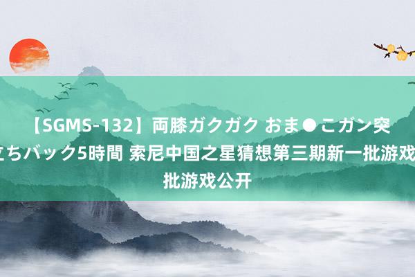 【SGMS-132】両膝ガクガク おま●こガン突き 立ちバック5時間 索尼中国之星猜想第三期新一批游戏公开