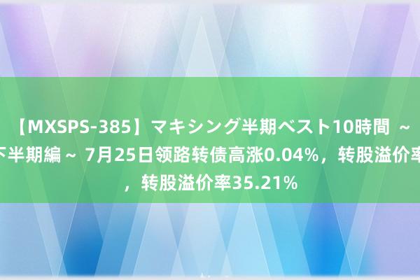 【MXSPS-385】マキシング半期ベスト10時間 ～2014年下半期編～ 7月25日领路转债高涨0.04%，转股溢价率35.21%