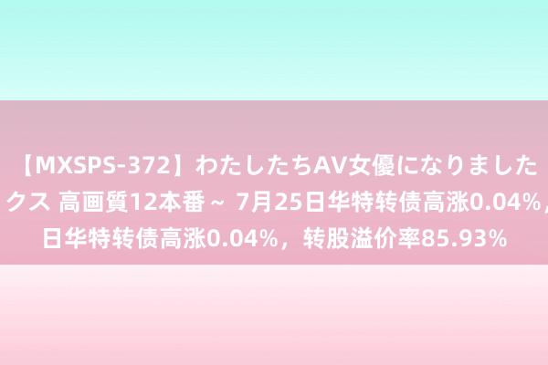 【MXSPS-372】わたしたちAV女優になりました。～初めてのAVセックス 高画質12本番～ 7月25日华特转债高涨0.04%，转股溢价率85.93%